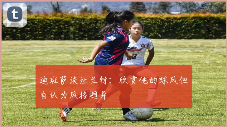 迪班萨谈杜兰特：欣赏他的球风但自认为风格迥异