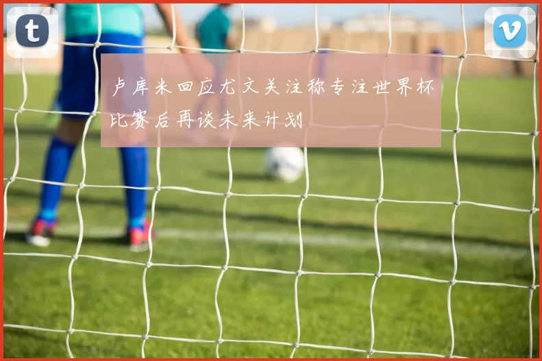 卢库米回应尤文关注称专注世界杯比赛后再谈未来计划