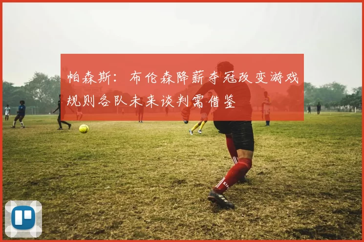 帕森斯：布伦森降薪夺冠改变游戏规则各队未来谈判需借鉴
