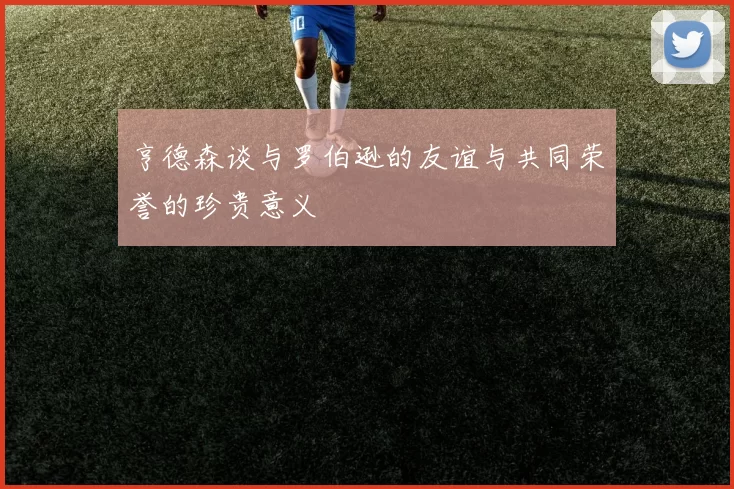 亨德森谈与罗伯逊的友谊与共同荣誉的珍贵意义