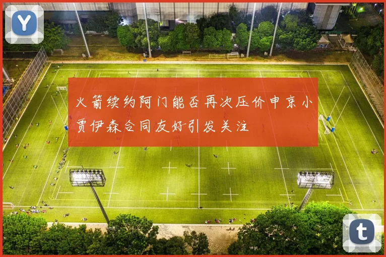 火箭续约阿门能否再次压价申京小贾伊森合同友好引发关注