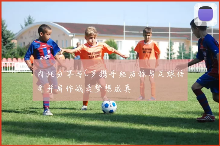 内托分享与C罗携手经历称与足球传奇并肩作战是梦想成真