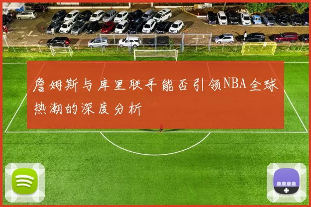 詹姆斯与库里联手能否引领NBA全球热潮的深度分析