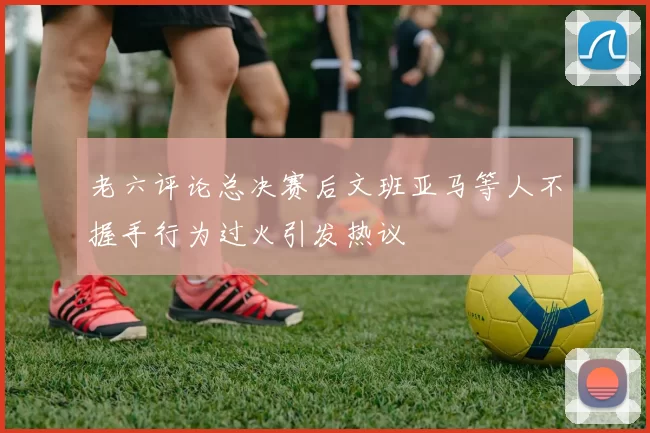 老六评论总决赛后文班亚马等人不握手行为过火引发热议